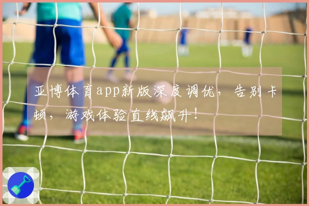 亚博体育app新版深度调优，告别卡顿，游戏体验直线飙升！