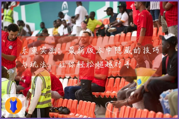 乐鱼实测：最新版本中隐藏的技巧与玩法，让你轻松超越对手